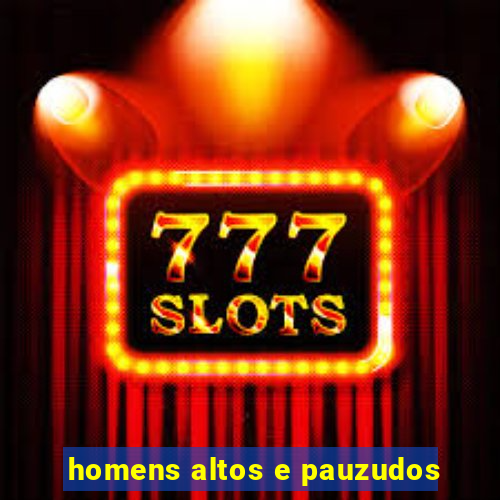 homens altos e pauzudos